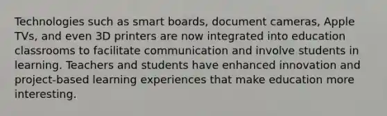 Technologies such as smart boards, document cameras, Apple TVs, and even 3D printers are now integrated into education classrooms to facilitate communication and involve students in learning. Teachers and students have enhanced innovation and project-based learning experiences that make education more interesting.