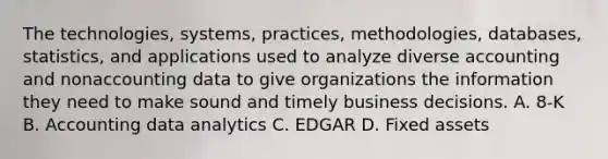 The technologies, systems, practices, methodologies, databases, statistics, and applications used to analyze diverse accounting and nonaccounting data to give organizations the information they need to make sound and timely business decisions. A. 8-K B. Accounting data analytics C. EDGAR D. Fixed assets