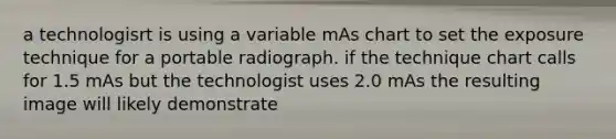 a technologisrt is using a variable mAs chart to set the exposure technique for a portable radiograph. if the technique chart calls for 1.5 mAs but the technologist uses 2.0 mAs the resulting image will likely demonstrate