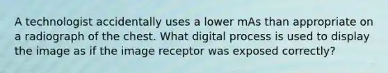 A technologist accidentally uses a lower mAs than appropriate on a radiograph of the chest. What digital process is used to display the image as if the image receptor was exposed correctly?