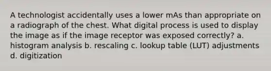 A technologist accidentally uses a lower mAs than appropriate on a radiograph of the chest. What digital process is used to display the image as if the image receptor was exposed correctly? a. histogram analysis b. rescaling c. lookup table (LUT) adjustments d. digitization