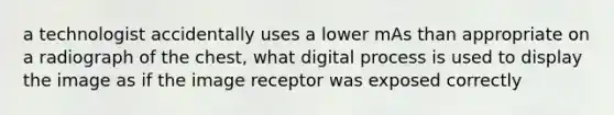 a technologist accidentally uses a lower mAs than appropriate on a radiograph of the chest, what digital process is used to display the image as if the image receptor was exposed correctly