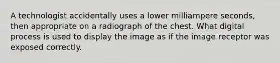 A technologist accidentally uses a lower milliampere seconds, then appropriate on a radiograph of the chest. What digital process is used to display the image as if the image receptor was exposed correctly.