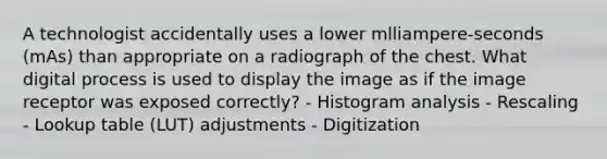 A technologist accidentally uses a lower mlliampere-seconds (mAs) than appropriate on a radiograph of the chest. What digital process is used to display the image as if the image receptor was exposed correctly? - Histogram analysis - Rescaling - Lookup table (LUT) adjustments - Digitization