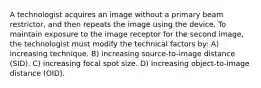 A technologist acquires an image without a primary beam restrictor, and then repeats the image using the device. To maintain exposure to the image receptor for the second image, the technologist must modify the technical factors by: A) increasing technique. B) increasing source-to-image distance (SID). C) increasing focal spot size. D) increasing object-to-image distance (OID).