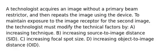 A technologist acquires an image without a primary beam restrictor, and then repeats the image using the device. To maintain exposure to the image receptor for the second image, the technologist must modify the technical factors by: A) increasing technique. B) increasing source-to-image distance (SID). C) increasing focal spot size. D) increasing object-to-image distance (OID).