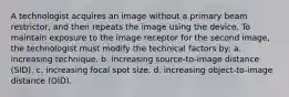 A technologist acquires an image without a primary beam restrictor, and then repeats the image using the device. To maintain exposure to the image receptor for the second image, the technologist must modify the technical factors by: a. increasing technique. b. increasing source-to-image distance (SID). c. increasing focal spot size. d. increasing object-to-image distance (OID).