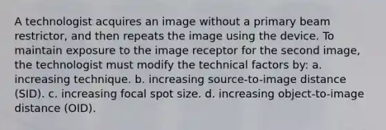 A technologist acquires an image without a primary beam restrictor, and then repeats the image using the device. To maintain exposure to the image receptor for the second image, the technologist must modify the technical factors by: a. increasing technique. b. increasing source-to-image distance (SID). c. increasing focal spot size. d. increasing object-to-image distance (OID).