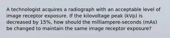 A technologist acquires a radiograph with an acceptable level of image receptor exposure. If the kilovoltage peak (kVp) is decreased by 15%, how should the milliampere-seconds (mAs) be changed to maintain the same image receptor exposure?