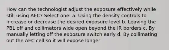 How can the technologist adjust the exposure effectively while still using AEC? Select one: a. Using the density controls to increase or decrease the desired exposure level b. Leaving the PBL off and collimators wide open beyond the IR borders c. By manually letting off the exposure switch early d. By collimating out the AEC cell so it will expose longer