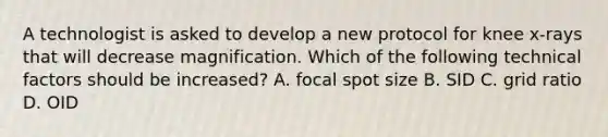 A technologist is asked to develop a new protocol for knee x-rays that will decrease magnification. Which of the following technical factors should be increased? A. focal spot size B. SID C. grid ratio D. OID