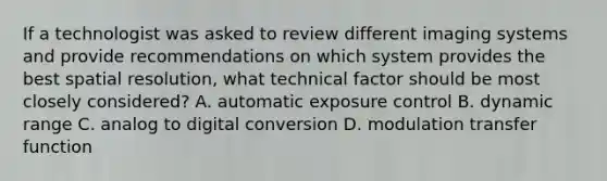 If a technologist was asked to review different imaging systems and provide recommendations on which system provides the best spatial resolution, what technical factor should be most closely considered? A. automatic exposure control B. dynamic range C. analog to digital conversion D. modulation transfer function