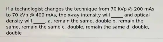 If a technologist changes the technique from 70 kVp @ 200 mAs to 70 kVp @ 400 mAs, the x-ray intensity will _____ and optical density will _____. a. remain the same, double b. remain the same, remain the same c. double, remain the same d. double, double