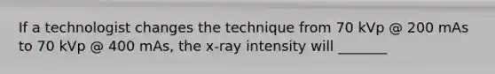 If a technologist changes the technique from 70 kVp @ 200 mAs to 70 kVp @ 400 mAs, the x-ray intensity will _______