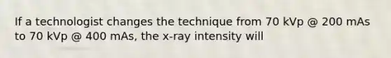 If a technologist changes the technique from 70 kVp @ 200 mAs to 70 kVp @ 400 mAs, the x-ray intensity will