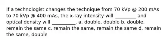 If a technologist changes the technique from 70 kVp @ 200 mAs to 70 kVp @ 400 mAs, the x-ray intensity will _________ and optical density will __________. a. double, double b. double, remain the same c. remain the same, remain the same d. remain the same, double