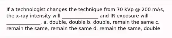 If a technologist changes the technique from 70 kVp @ 200 mAs, the x-ray intensity will _______________ and IR exposure will ______________. a. double, double b. double, remain the same c. remain the same, remain the same d. remain the same, double