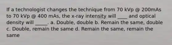 If a technologist changes the technique from 70 kVp @ 200mAs to 70 kVp @ 400 mAs, the x-ray intensity will ____ and optical density will _____. a. Double, double b. Remain the same, double c. Double, remain the same d. Remain the same, remain the same