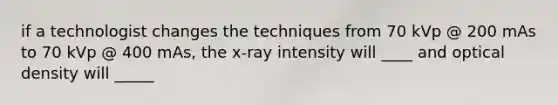 if a technologist changes the techniques from 70 kVp @ 200 mAs to 70 kVp @ 400 mAs, the x-ray intensity will ____ and optical density will _____