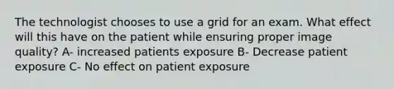 The technologist chooses to use a grid for an exam. What effect will this have on the patient while ensuring proper image quality? A- increased patients exposure B- Decrease patient exposure C- No effect on patient exposure