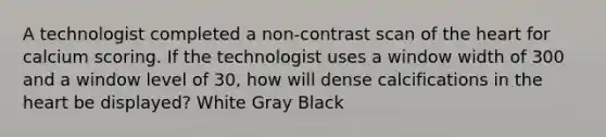 A technologist completed a non-contrast scan of <a href='https://www.questionai.com/knowledge/kya8ocqc6o-the-heart' class='anchor-knowledge'>the heart</a> for calcium scoring. If the technologist uses a window width of 300 and a window level of 30, how will dense calcifications in the heart be displayed? White Gray Black