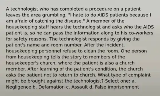 A technologist who has completed a procedure on a patient leaves the area grumbling, "I hate to do AIDS patients because I am afraid of catching the disease." A member of the housekeeping staff hears the technologist and asks who the AIDS patient is, so he can pass the information along to his co-workers for safety reasons. The technologist responds by giving the patient's name and room number. After the incident, housekeeping personnel refuse to clean the room. One person from housekeeping tells the story to members of the housekeeper's church, where the patient is also a church member. After learning of the patient's condition, the church asks the patient not to return to church. What type of complaint might be brought against the technologist? Select one: a. Negligence b. Defamation c. Assault d. False imprisonment