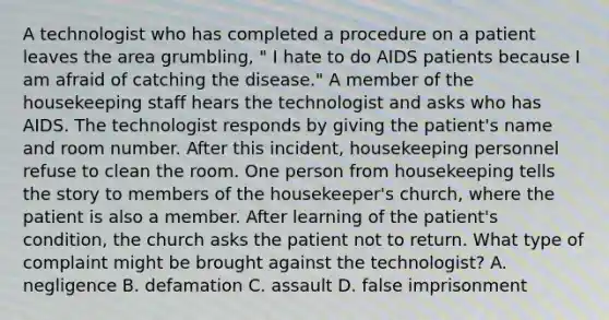 A technologist who has completed a procedure on a patient leaves the area grumbling, " I hate to do AIDS patients because I am afraid of catching the disease." A member of the housekeeping staff hears the technologist and asks who has AIDS. The technologist responds by giving the patient's name and room number. After this incident, housekeeping personnel refuse to clean the room. One person from housekeeping tells the story to members of the housekeeper's church, where the patient is also a member. After learning of the patient's condition, the church asks the patient not to return. What type of complaint might be brought against the technologist? A. negligence B. defamation C. assault D. false imprisonment