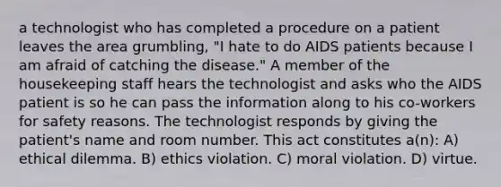 a technologist who has completed a procedure on a patient leaves the area grumbling, "I hate to do AIDS patients because I am afraid of catching the disease." A member of the housekeeping staff hears the technologist and asks who the AIDS patient is so he can pass the information along to his co-workers for safety reasons. The technologist responds by giving the patient's name and room number. This act constitutes a(n): A) ethical dilemma. B) ethics violation. C) moral violation. D) virtue.