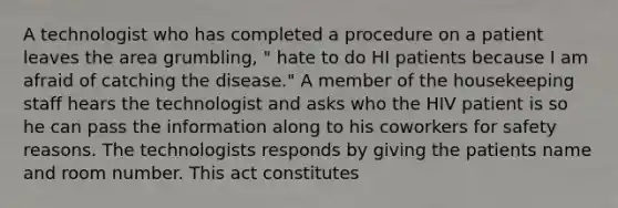 A technologist who has completed a procedure on a patient leaves the area grumbling, " hate to do HI patients because I am afraid of catching the disease." A member of the housekeeping staff hears the technologist and asks who the HIV patient is so he can pass the information along to his coworkers for safety reasons. The technologists responds by giving the patients name and room number. This act constitutes