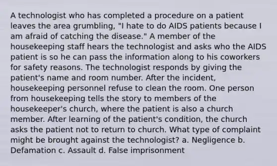 A technologist who has completed a procedure on a patient leaves the area grumbling, "I hate to do AIDS patients because I am afraid of catching the disease." A member of the housekeeping staff hears the technologist and asks who the AIDS patient is so he can pass the information along to his coworkers for safety reasons. The technologist responds by giving the patient's name and room number. After the incident, housekeeping personnel refuse to clean the room. One person from housekeeping tells the story to members of the housekeeper's church, where the patient is also a church member. After learning of the patient's condition, the church asks the patient not to return to church. What type of complaint might be brought against the technologist? a. Negligence b. Defamation c. Assault d. False imprisonment