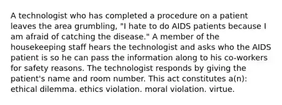 A technologist who has completed a procedure on a patient leaves the area grumbling, "I hate to do AIDS patients because I am afraid of catching the disease." A member of the housekeeping staff hears the technologist and asks who the AIDS patient is so he can pass the information along to his co-workers for safety reasons. The technologist responds by giving the patient's name and room number. This act constitutes a(n): ethical dilemma. ethics violation. moral violation. virtue.