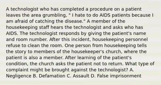 A technologist who has completed a procedure on a patient leaves the area grumbling, " I hate to do AIDS patients because I am afraid of catching the disease." A member of the housekeeping staff hears the technologist and asks who has AIDS. The technologist responds by giving the patient's name and room number. After this incident, housekeeping personnel refuse to clean the room. One person from housekeeping tells the story to members of the housekeeper's church, where the patient is also a member. After learning of the patient's condition, the church asks the patient not to return. What type of complaint might be brought against the technologist? A. Negligence B. Defamation C. Assault D. False imprisonment