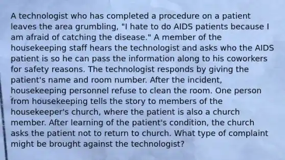 A technologist who has completed a procedure on a patient leaves the area grumbling, "I hate to do AIDS patients because I am afraid of catching the disease." A member of the housekeeping staff hears the technologist and asks who the AIDS patient is so he can pass the information along to his coworkers for safety reasons. The technologist responds by giving the patient's name and room number. After the incident, housekeeping personnel refuse to clean the room. One person from housekeeping tells the story to members of the housekeeper's church, where the patient is also a church member. After learning of the patient's condition, the church asks the patient not to return to church. What type of complaint might be brought against the technologist?