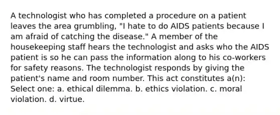 A technologist who has completed a procedure on a patient leaves the area grumbling, "I hate to do AIDS patients because I am afraid of catching the disease." A member of the housekeeping staff hears the technologist and asks who the AIDS patient is so he can pass the information along to his co-workers for safety reasons. The technologist responds by giving the patient's name and room number. This act constitutes a(n): Select one: a. ethical dilemma. b. ethics violation. c. moral violation. d. virtue.