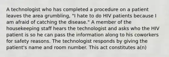 A technologist who has completed a procedure on a patient leaves the area grumbling, "I hate to do HIV patients because I am afraid of catching the disease." A member of the housekeeping staff hears the technologist and asks who the HIV patient is so he can pass the information along to his coworkers for safety reasons. The technologist responds by giving the patient's name and room number. This act constitutes a(n)