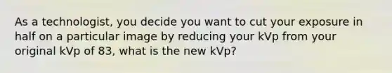 As a technologist, you decide you want to cut your exposure in half on a particular image by reducing your kVp from your original kVp of 83, what is the new kVp?