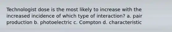 Technologist dose is the most likely to increase with the increased incidence of which type of interaction? a. pair production b. photoelectric c. Compton d. characteristic