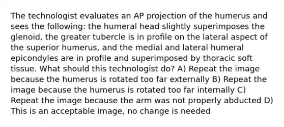 The technologist evaluates an AP projection of the humerus and sees the following: the humeral head slightly superimposes the glenoid, the greater tubercle is in profile on the lateral aspect of the superior humerus, and the medial and lateral humeral epicondyles are in profile and superimposed by thoracic soft tissue. What should this technologist do? A) Repeat the image because the humerus is rotated too far externally B) Repeat the image because the humerus is rotated too far internally C) Repeat the image because the arm was not properly abducted D) This is an acceptable image, no change is needed