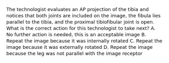 The technologist evaluates an AP projection of the tibia and notices that both joints are included on the image, the fibula lies parallel to the tibia, and the proximal tibiofibular joint is open. What is the correct action for this technologist to take next? A. No further action is needed, this is an acceptable image B. Repeat the image because it was internally rotated C. Repeat the image because it was externally rotated D. Repeat the image because the leg was not parallel with the image receptor