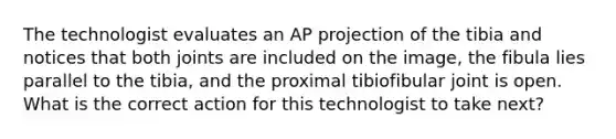 The technologist evaluates an AP projection of the tibia and notices that both joints are included on the image, the fibula lies parallel to the tibia, and the proximal tibiofibular joint is open. What is the correct action for this technologist to take next?