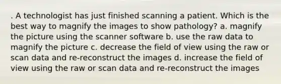 . A technologist has just finished scanning a patient. Which is the best way to magnify the images to show pathology? a. magnify the picture using the scanner software b. use the raw data to magnify the picture c. decrease the field of view using the raw or scan data and re-reconstruct the images d. increase the field of view using the raw or scan data and re-reconstruct the images