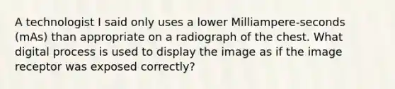 A technologist I said only uses a lower Milliampere-seconds (mAs) than appropriate on a radiograph of the chest. What digital process is used to display the image as if the image receptor was exposed correctly?