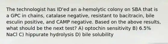 The technologist has ID'ed an a-hemolytic colony on SBA that is a GPC in chains, catalase negative, resistant to bacitracin, bile esculin positive, and CAMP negative. Based on the above results, what should be the next test? A) optochin sensitivity B) 6.5% NaCl C) hippurate hydrolysis D) bile solubility