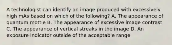 A technologist can identify an image produced with excessively high mAs based on which of the following? A. The appearance of quantum mottle B. The appearance of excessive image contrast C. The appearance of vertical streaks in the image D. An exposure indicator outside of the acceptable range