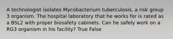 A technologist isolates Mycobacterium tuberculosis, a risk group 3 organism. The hospital laboratory that he works for is rated as a BSL2 with proper biosafety cabinets. Can he safely work on a RG3 organism in his facility? True False