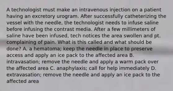 A technologist must make an intravenous injection on a patient having an excretory urogram. After successfully catheterizing the vessel with the needle, the technologist needs to infuse saline before infusing the contrast media. After a few millimeters of saline have been infused, tech notices the area swollen and pt. complaining of pain. What is this called and what should be done? A. a hematoma; keep the needle in place to preserve access and apply an ice pack to the affected area B. intravasation; remove the needle and apply a warm pack over the affected area C. anaphylaxis; call for help immediately D. extravasation; remove the needle and apply an ice pack to the affected area