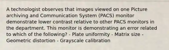 A technologist observes that images viewed on one Picture archiving and Communication System (PACS) monitor demonstrate lower contrast relative to other PACS monitors in the department. This monitor is demonstrating an error related to which of the following? - Plate uniformity - Matrix size - Geometric distortion - Grayscale calibration