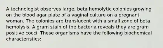 A technologist observes large, beta hemolytic colonies growing on <a href='https://www.questionai.com/knowledge/k7oXMfj7lk-the-blood' class='anchor-knowledge'>the blood</a> agar plate of a vaginal culture on a pregnant woman. The colonies are translucent with a small zone of beta hemolysis. A gram stain of the bacteria reveals they are gram positive cocci. These organisms have the following biochemical characteristics: