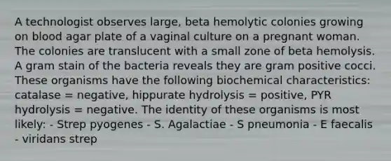 A technologist observes large, beta hemolytic colonies growing on blood agar plate of a vaginal culture on a pregnant woman. The colonies are translucent with a small zone of beta hemolysis. A gram stain of the bacteria reveals they are gram positive cocci. These organisms have the following biochemical characteristics: catalase = negative, hippurate hydrolysis = positive, PYR hydrolysis = negative. The identity of these organisms is most likely: - Strep pyogenes - S. Agalactiae - S pneumonia - E faecalis - viridans strep