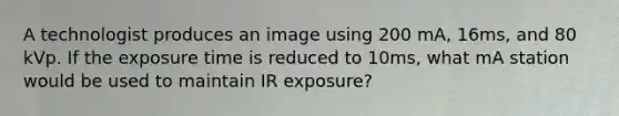 A technologist produces an image using 200 mA, 16ms, and 80 kVp. If the exposure time is reduced to 10ms, what mA station would be used to maintain IR exposure?